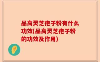 品高灵芝孢子粉有什么功效(品高灵芝孢子粉的功效及作用)
