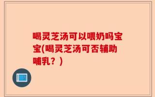 喝灵芝汤可以喂奶吗宝宝(喝灵芝汤可否辅助哺乳？)