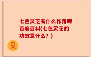 七色灵芝有什么作用呢百度百科(七色灵芝的功效是什么？)