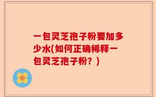 一包灵芝孢子粉要加多少水(如何正确稀释一包灵芝孢子粉？)