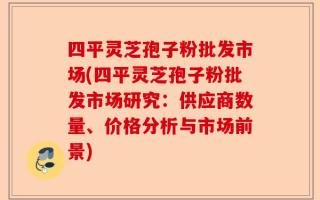 四平灵芝孢子粉批发市场(四平灵芝孢子粉批发市场研究：供应商数量、价格分析与市场前景)