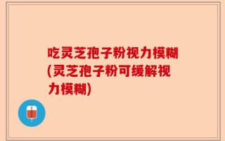 吃灵芝孢子粉视力模糊(灵芝孢子粉可缓解视力模糊)