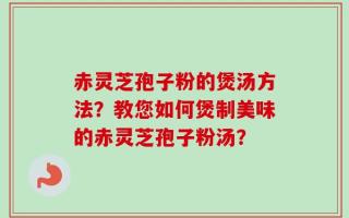 赤灵芝孢子粉的煲汤方法？教您如何煲制美味的赤灵芝孢子粉汤？