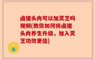 卤猪头肉可以加灵芝吗视频(教你如何将卤猪头肉养生升级，加入灵芝功效更佳)
