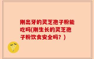 刚出牙的灵芝孢子粉能吃吗(刚生长的灵芝孢子粉饮食安全吗？)