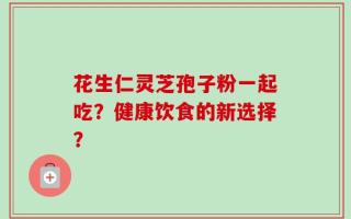 花生仁灵芝孢子粉一起吃？健康饮食的新选择？