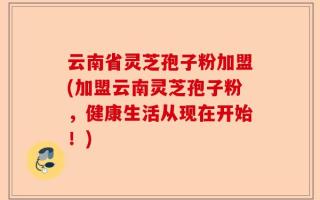 云南省灵芝孢子粉加盟(加盟云南灵芝孢子粉，健康生活从现在开始！)