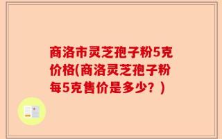 商洛市灵芝孢子粉5克价格(商洛灵芝孢子粉每5克售价是多少？)