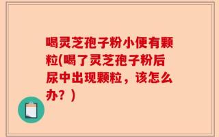 喝灵芝孢子粉小便有颗粒(喝了灵芝孢子粉后尿中出现颗粒，该怎么办？)