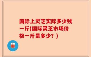 国际上灵芝实际多少钱一斤(国际灵芝市场价格一斤是多少？)