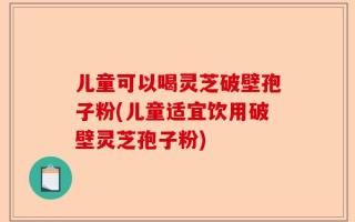 儿童可以喝灵芝破壁孢子粉(儿童适宜饮用破壁灵芝孢子粉)