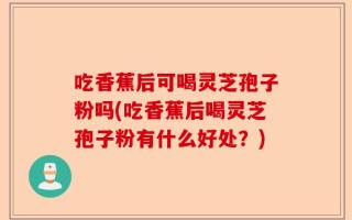 吃香蕉后可喝灵芝孢子粉吗(吃香蕉后喝灵芝孢子粉有什么好处？)