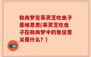 和尚梦见采灵芝吃虫子是啥意思(采灵芝吃虫子在和尚梦中的象征意义是什么？)