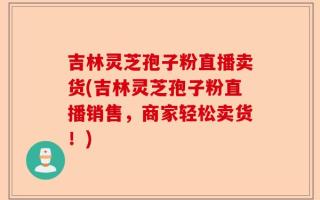 吉林灵芝孢子粉直播卖货(吉林灵芝孢子粉直播销售，商家轻松卖货！)
