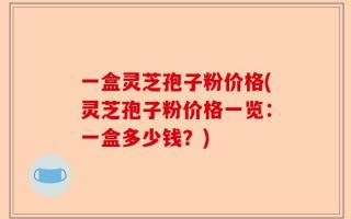 一盒灵芝孢子粉价格(灵芝孢子粉价格一览：一盒多少钱？)