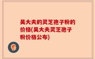 吴大夫的灵芝孢子粉的价格(吴大夫灵芝孢子粉价格公布)