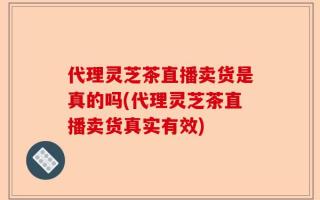 代理灵芝茶直播卖货是真的吗(代理灵芝茶直播卖货真实有效)