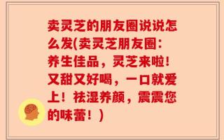 卖灵芝的朋友圈说说怎么发(卖灵芝朋友圈：养生佳品，灵芝来啦！又甜又好喝，一口就爱上！祛湿养颜，震震您的味蕾！)