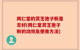 同仁堂的灵芝孢子粉是否好(同仁堂灵芝孢子粉的功效及使用方法)