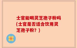 士官能喝灵芝孢子粉吗(士官是否适合饮用灵芝孢子粉？)