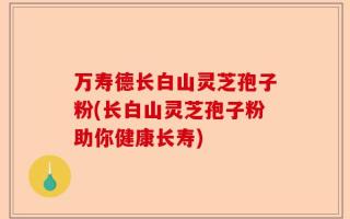万寿德长白山灵芝孢子粉(长白山灵芝孢子粉助你健康长寿)