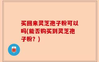 买回来灵芝孢子粉可以吗(能否购买到灵芝孢子粉？)