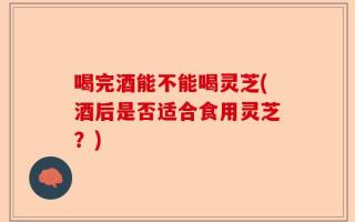 喝完酒能不能喝灵芝(酒后是否适合食用灵芝？)
