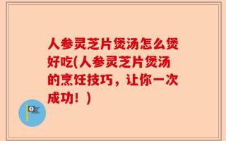 人参灵芝片煲汤怎么煲好吃(人参灵芝片煲汤的烹饪技巧，让你一次成功！)
