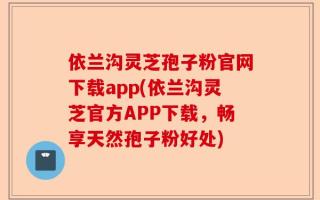 依兰沟灵芝孢子粉官网下载app(依兰沟灵芝官方APP下载，畅享天然孢子粉好处)