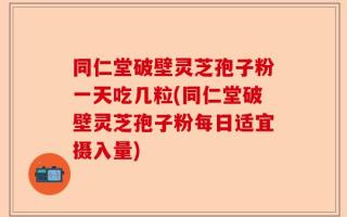 同仁堂破壁灵芝孢子粉一天吃几粒(同仁堂破壁灵芝孢子粉每日适宜摄入量)