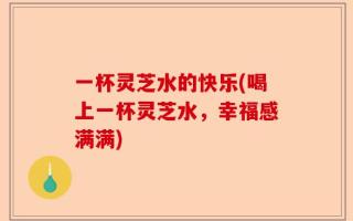 一杯灵芝水的快乐(喝上一杯灵芝水，幸福感满满)