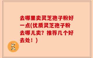 去哪里卖灵芝孢子粉好一点(优质灵芝孢子粉去哪儿卖？推荐几个好去处！)