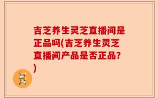 吉芝养生灵芝直播间是正品吗(吉芝养生灵芝直播间产品是否正品？)