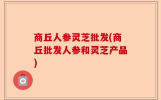 商丘人参灵芝批发(商丘批发人参和灵芝产品)