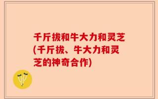 千斤拔和牛大力和灵芝(千斤拔、牛大力和灵芝的神奇合作)