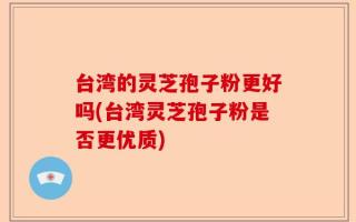 台湾的灵芝孢子粉更好吗(台湾灵芝孢子粉是否更优质)