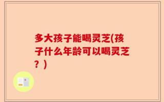 多大孩子能喝灵芝(孩子什么年龄可以喝灵芝？)