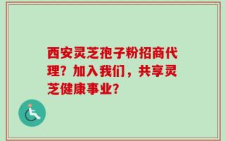 西安灵芝孢子粉招商代理？加入我们，共享灵芝健康事业？
