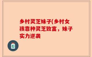 乡村灵芝妹子(乡村女孩靠种灵芝致富，妹子实力逆袭