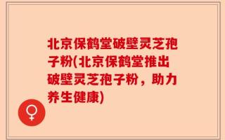 北京保鹤堂破壁灵芝孢子粉(北京保鹤堂推出破壁灵芝孢子粉，助力养生健康)
