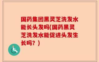 国药集团黑灵芝洗发水能长头发吗(国药黑灵芝洗发水能促进头发生长吗？)