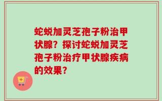 蛇蜕加灵芝孢子粉治甲状腺？探讨蛇蜕加灵芝孢子粉治疗甲状腺疾病的效果？