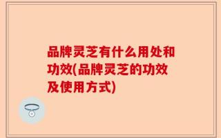 品牌灵芝有什么用处和功效(品牌灵芝的功效及使用方式)