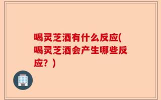 喝灵芝酒有什么反应(喝灵芝酒会产生哪些反应？)