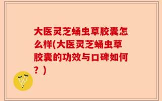 大医灵芝蛹虫草胶囊怎么样(大医灵芝蛹虫草胶囊的功效与口碑如何？)