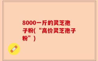8000一斤的灵芝孢子粉(“高价灵芝孢子粉”)