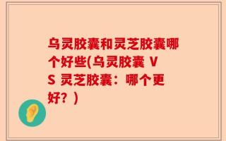 乌灵胶囊和灵芝胶囊哪个好些(乌灵胶囊 VS 灵芝胶囊：哪个更好？)