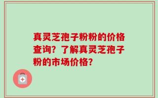 真灵芝孢子粉粉的价格查询？了解真灵芝孢子粉的市场价格？