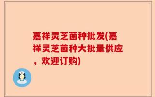 嘉祥灵芝菌种批发(嘉祥灵芝菌种大批量供应，欢迎订购)