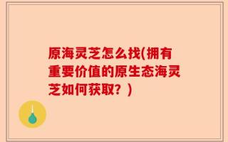 原海灵芝怎么找(拥有重要价值的原生态海灵芝如何获取？)